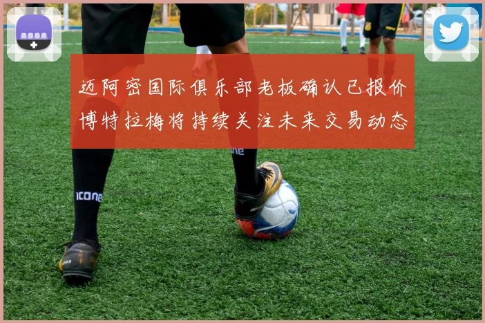迈阿密国际俱乐部老板确认已报价博特拉梅将持续关注未来交易动态