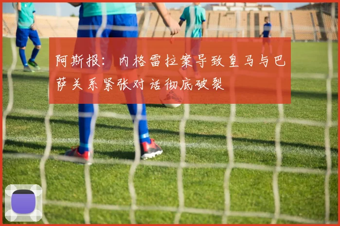 阿斯报：内格雷拉案导致皇马与巴萨关系紧张对话彻底破裂