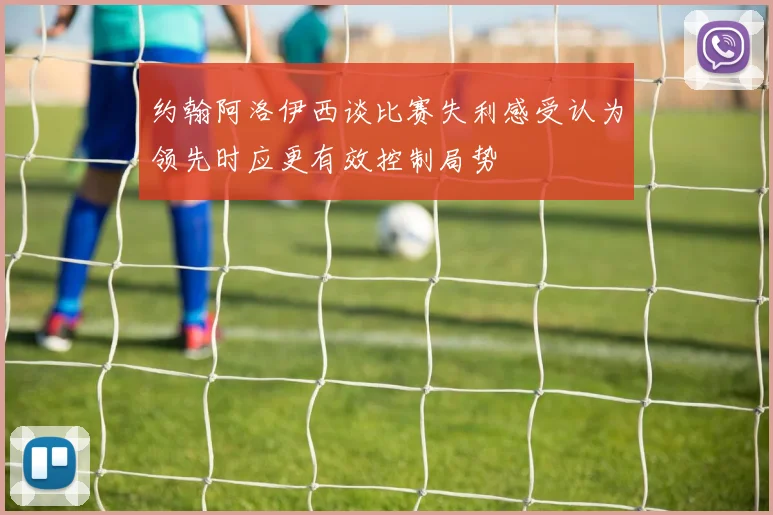 约翰阿洛伊西谈比赛失利感受认为领先时应更有效控制局势