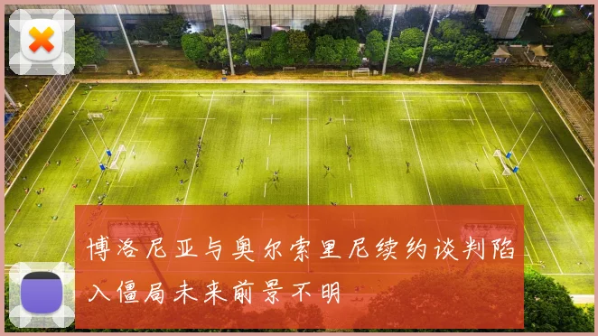 博洛尼亚与奥尔索里尼续约谈判陷入僵局未来前景不明