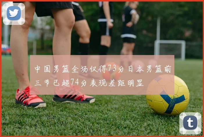 中国男篮全场仅得73分日本男篮前三节已超74分表现差距明显