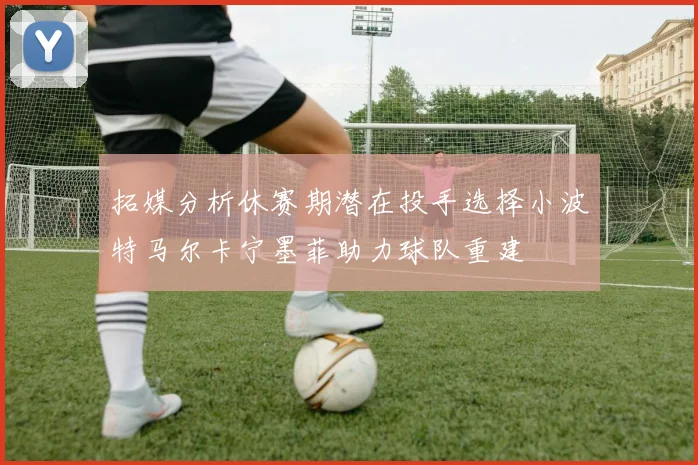 拓媒分析休赛期潜在投手选择小波特马尔卡宁墨菲助力球队重建