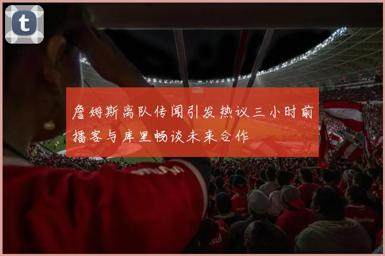 詹姆斯离队传闻引发热议三小时前播客与库里畅谈未来合作