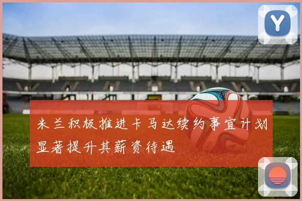 米兰积极推进卡马达续约事宜计划显著提升其薪资待遇
