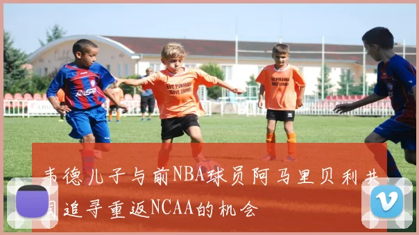 韦德儿子与前NBA球员阿马里贝利共同追寻重返NCAA的机会