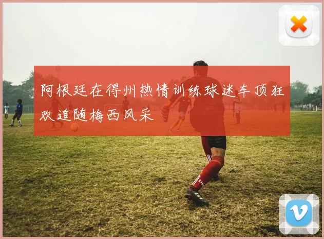 阿根廷在得州热情训练球迷车顶狂欢追随梅西风采
