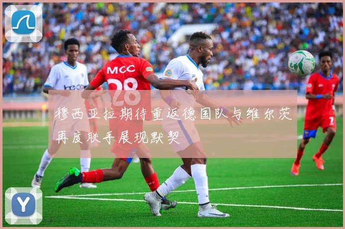 穆西亚拉期待重返德国队与维尔茨再度联手展现默契