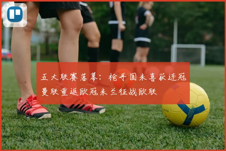 五大联赛落幕：枪手国米喜获连冠曼联重返欧冠米兰征战欧联