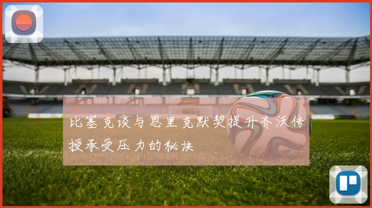 比塞克谈与恩里克默契提升齐沃传授承受压力的秘诀