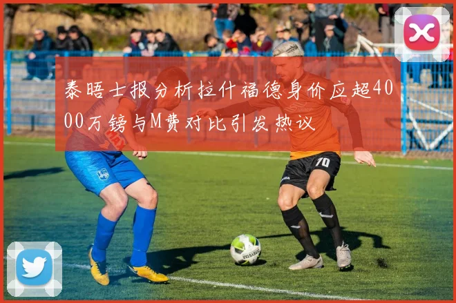 泰晤士报分析拉什福德身价应超4000万镑与M费对比引发热议