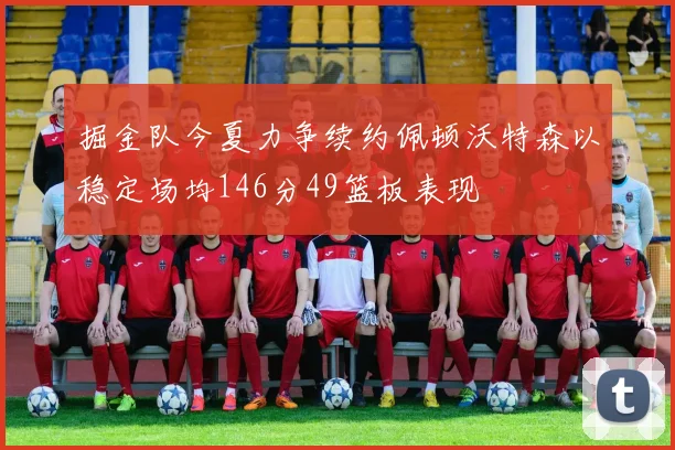 掘金队今夏力争续约佩顿沃特森以稳定场均146分49篮板表现