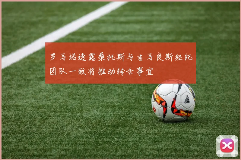 罗马诺透露桑托斯与吉马良斯经纪团队一致将推动转会事宜