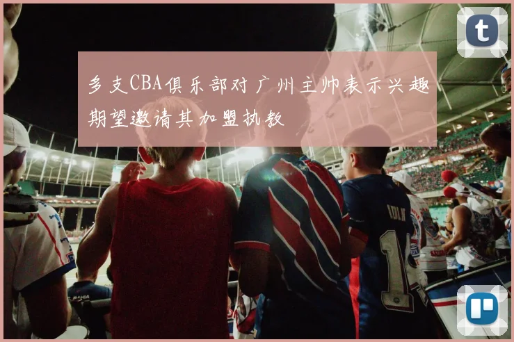 多支CBA俱乐部对广州主帅表示兴趣期望邀请其加盟执教