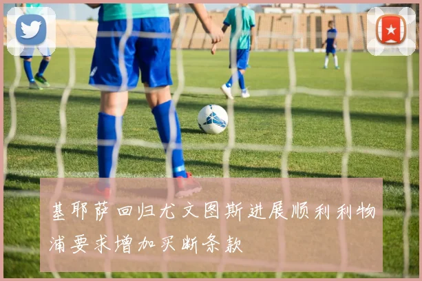 基耶萨回归尤文图斯进展顺利利物浦要求增加买断条款