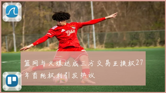 篮网与火媒达成三方交易互换权27年首轮权利引发热议
