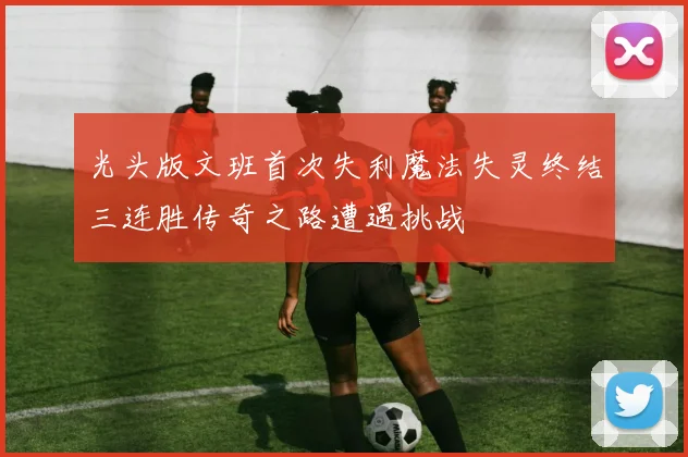 光头版文班首次失利魔法失灵终结三连胜传奇之路遭遇挑战