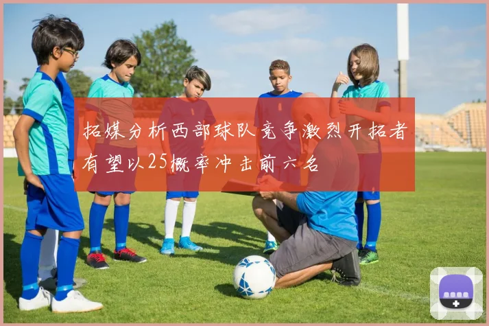 拓媒分析西部球队竞争激烈开拓者有望以25概率冲击前六名