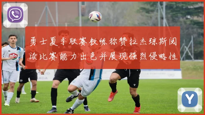 勇士夏季联赛教练称赞拉杰琼斯阅读比赛能力出色并展现强烈侵略性