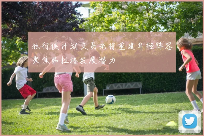 独行侠计划交易老将重建年轻阵容聚焦弗拉格发展潜力