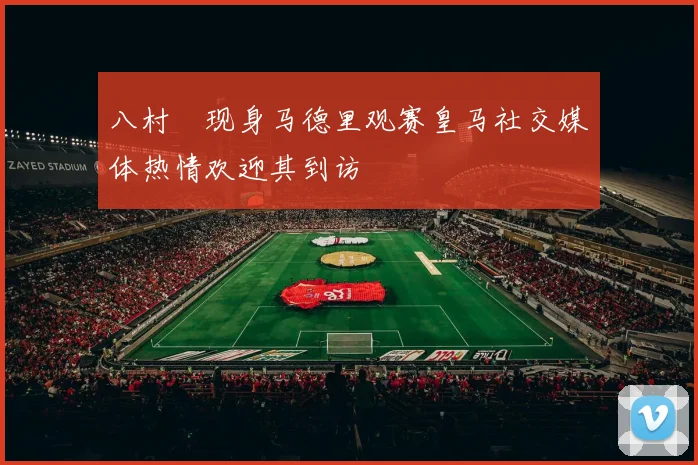 八村塁现身马德里观赛皇马社交媒体热情欢迎其到访